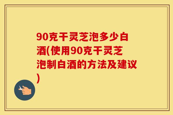 90克干灵芝泡多少白酒(使用90克干灵芝泡制白酒的方法及建议) 90克干灵芝泡多少白酒(使用90克干灵芝泡制白酒的方法及建议)