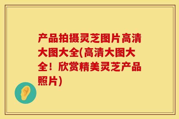 产品拍摄灵芝图片高清大图大全(高清大图大全!欣赏精美灵芝产品照片) 产品拍摄灵芝图片高清大图大全(高清大图大全!欣赏精美灵芝产品照片)