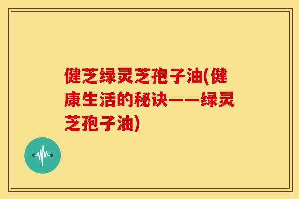 健芝绿灵芝孢子油(健康生活的秘诀——绿灵芝孢子油) 健芝绿灵芝孢子油(健康生活的秘诀——绿灵芝孢子油)