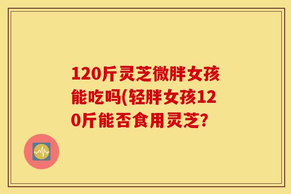 120斤灵芝微胖女孩能吃吗(轻胖女孩120斤能否食用灵芝？