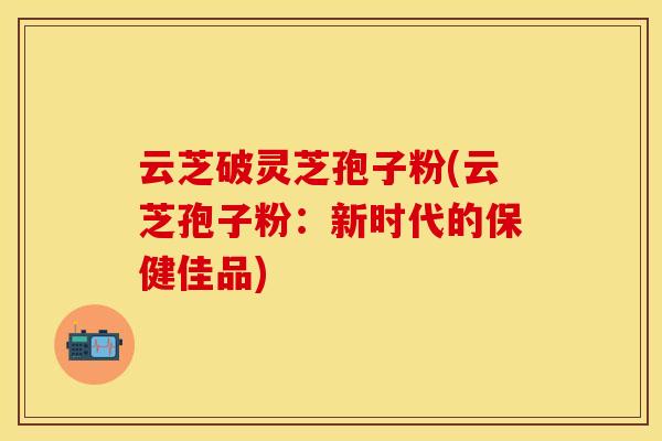云芝破灵芝孢子粉(云芝孢子粉：新时代的保健佳品)