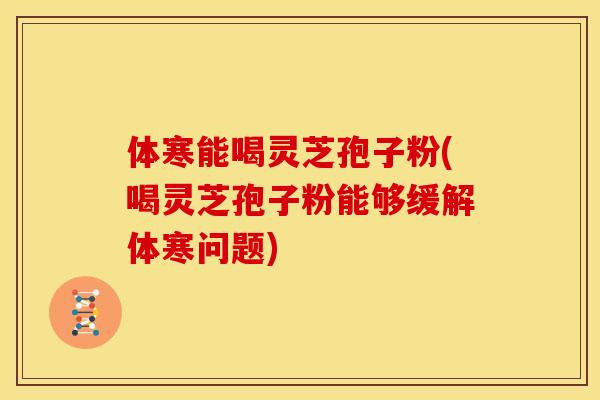 体寒能喝灵芝孢子粉(喝灵芝孢子粉能够缓解体寒问题)