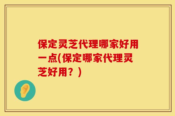 保定灵芝代理哪家好用一点(保定哪家代理灵芝好用？)