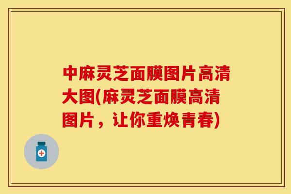 中麻灵芝面膜图片高清大图(麻灵芝面膜高清图片，让你重焕青春)