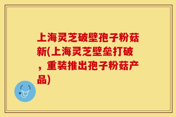 上海灵芝破壁孢子粉菇新(上海灵芝壁垒打破，重装推出孢子粉菇产品)