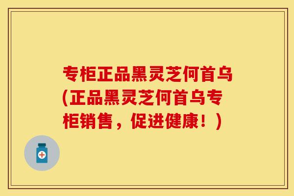 专柜正品黑灵芝何首乌(正品黑灵芝何首乌专柜销售，促进健康！)