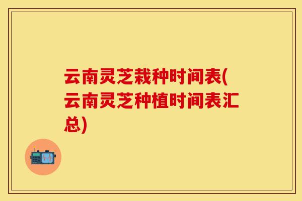 云南灵芝栽种时间表(云南灵芝种植时间表汇总)