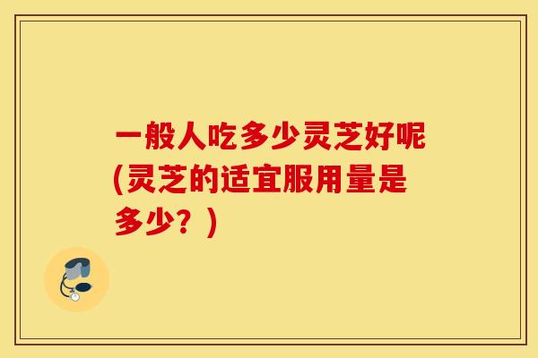 一般人吃多少灵芝好呢(灵芝的适宜服用量是多少？)