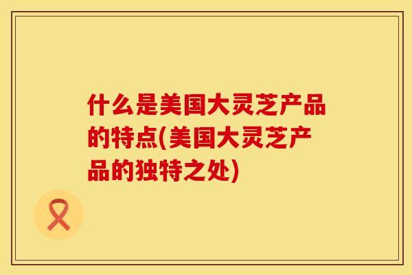 什么是美国大灵芝产品的特点(美国大灵芝产品的独特之处) 什么是美国大灵芝产品的特点(美国大灵芝产品的独特之处)