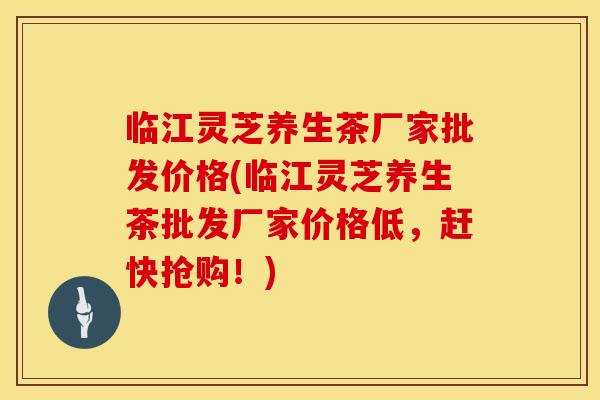 临江灵芝养生茶厂家批发价格(临江灵芝养生茶批发厂家价格低,赶快抢购!) 临江灵芝养生茶厂家批发价格(临江灵芝养生茶批发厂家价格低,赶快抢购!)