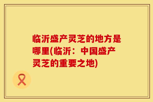 临沂盛产灵芝的地方是哪里(临沂：中国盛产灵芝的重要之地)