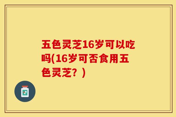 五色灵芝16岁可以吃吗(16岁可否食用五色灵芝?) 五色灵芝16岁可以吃吗(16岁可否食用五色灵芝?)