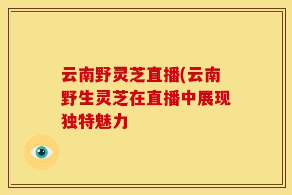 云南野灵芝直播(云南野生灵芝在直播中展现独特魅力 云南野灵芝直播(云南野生灵芝在直播中展现独特魅力