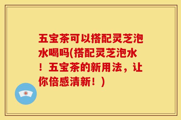 五宝茶可以搭配灵芝泡水喝吗(搭配灵芝泡水！五宝茶的新用法，让你倍感清新！)