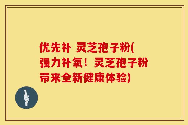 优先补 灵芝孢子粉(强力补氧！灵芝孢子粉带来全新健康体验)