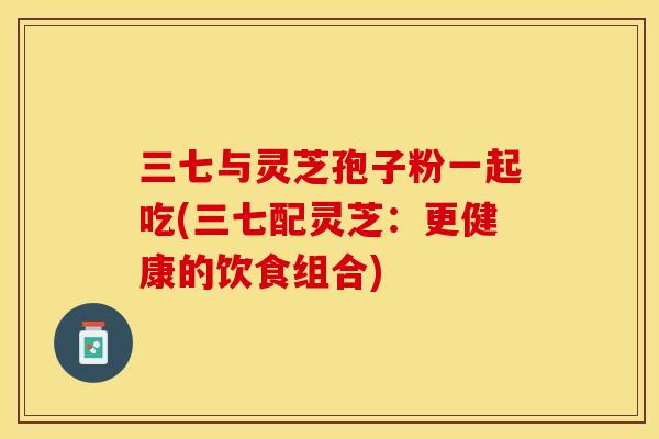 三七与灵芝孢子粉一起吃(三七配灵芝：更健康的饮食组合)