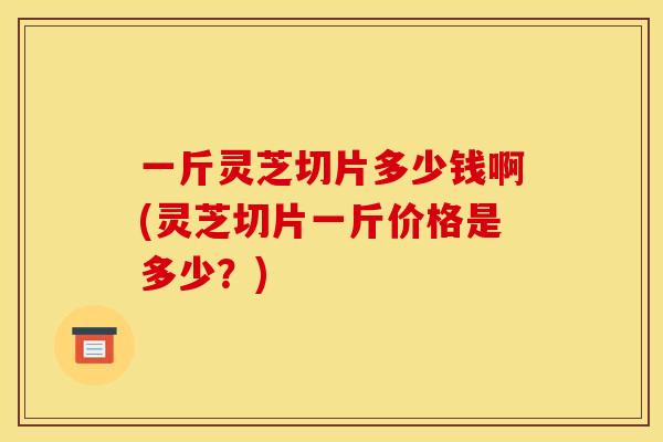 一斤灵芝切片多少钱啊(灵芝切片一斤价格是多少？)
