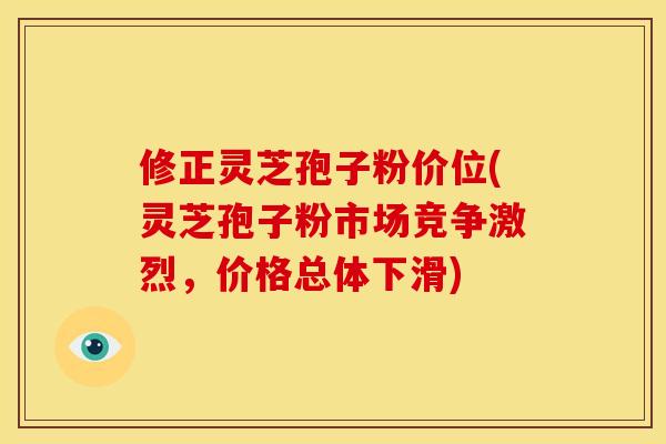 修正灵芝孢子粉价位(灵芝孢子粉市场竞争激烈，价格总体下滑)