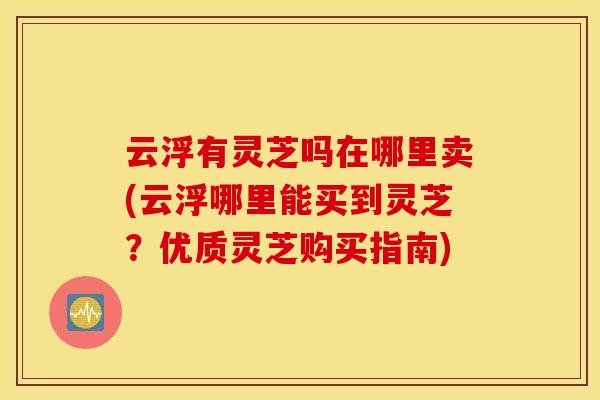 云浮有灵芝吗在哪里卖(云浮哪里能买到灵芝？优质灵芝购买指南)