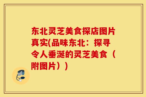东北灵芝美食探店图片真实(品味东北：探寻令人垂涎的灵芝美食（附图片）)