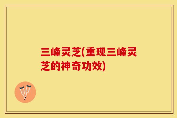 三峰灵芝(重现三峰灵芝的神奇功效)