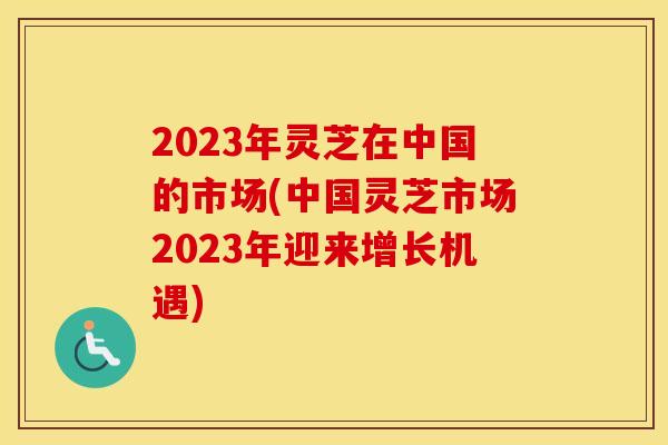 2023年灵芝在中国的市场(中国灵芝市场2023年迎来增长机遇)