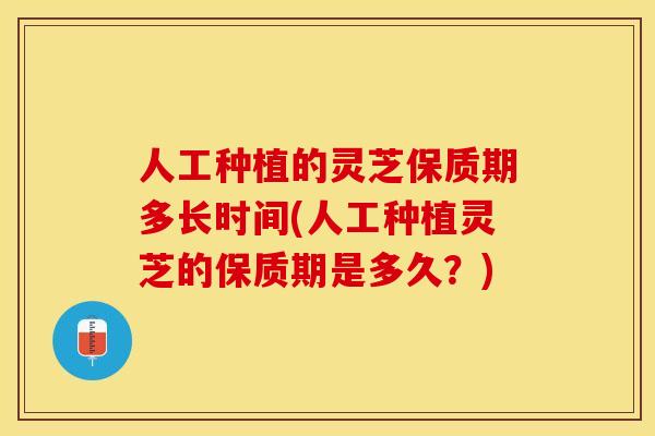 人工种植的灵芝保质期多长时间(人工种植灵芝的保质期是多久？)