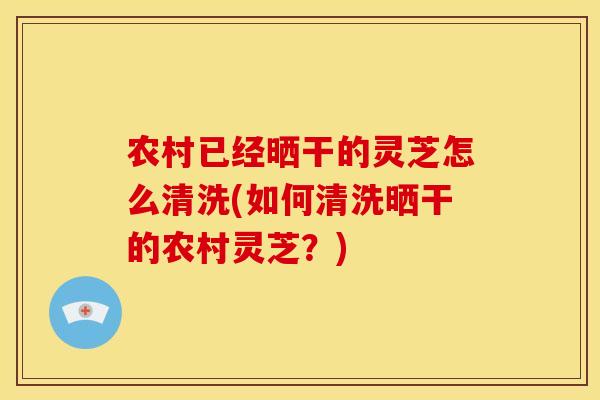 农村已经晒干的灵芝怎么清洗(如何清洗晒干的农村灵芝？)