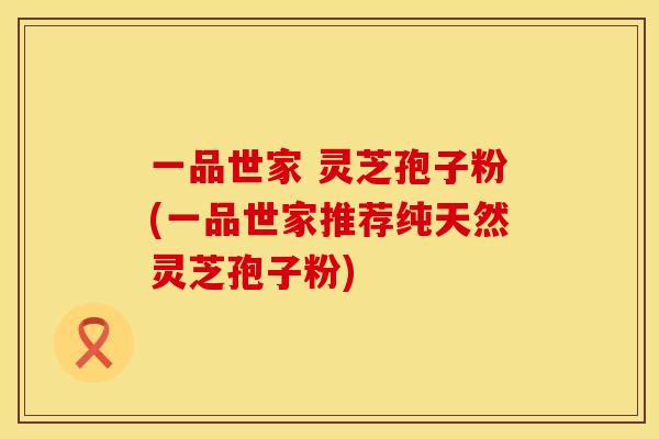 一品世家 灵芝孢子粉(一品世家推荐纯天然灵芝孢子粉) 一品世家 灵芝孢子粉(一品世家推荐纯天然灵芝孢子粉)