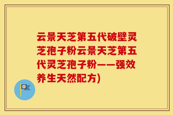 云景天芝第五代破壁灵芝孢子粉云景天芝第五代灵芝孢子粉——强效养生天然配方)