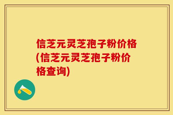 信芝元灵芝孢子粉价格(信芝元灵芝孢子粉价格查询)