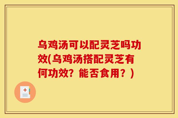 乌鸡汤可以配灵芝吗功效(乌鸡汤搭配灵芝有何功效？能否食用？)