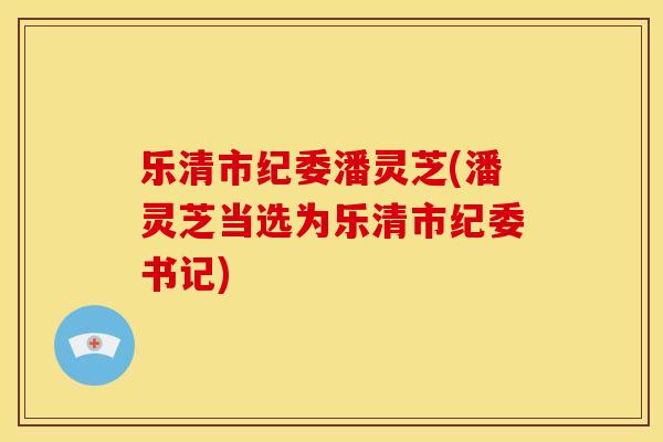 乐清市纪委潘灵芝(潘灵芝当选为乐清市纪委书记)