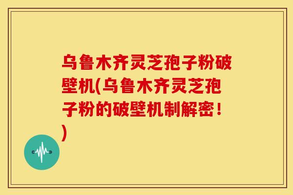 乌鲁木齐灵芝孢子粉破壁机(乌鲁木齐灵芝孢子粉的破壁机制解密！)