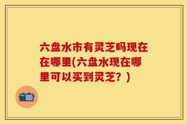 六盘水市有灵芝吗现在在哪里(六盘水现在哪里可以买到灵芝？)