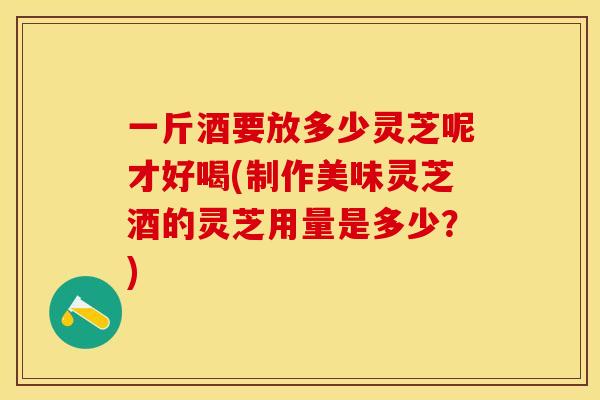 一斤酒要放多少灵芝呢才好喝(制作美味灵芝酒的灵芝用量是多少？)