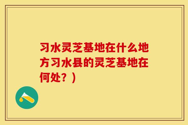 习水灵芝基地在什么地方习水县的灵芝基地在何处？)