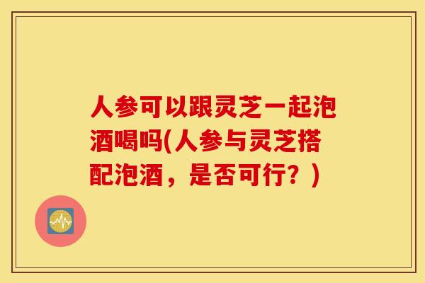 人参可以跟灵芝一起泡酒喝吗(人参与灵芝搭配泡酒,是否可行?) 人参可以跟灵芝一起泡酒喝吗(人参与灵芝搭配泡酒,是否可行?)