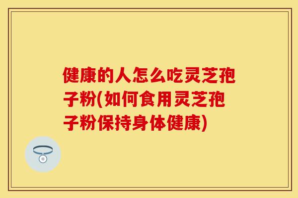 健康的人怎么吃灵芝孢子粉(如何食用灵芝孢子粉保持身体健康)
