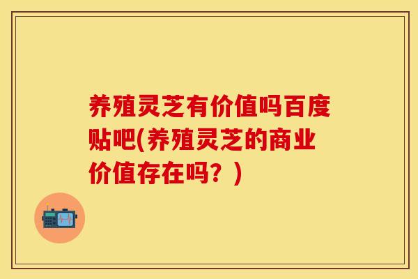 养殖灵芝有价值吗百度贴吧(养殖灵芝的商业价值存在吗？)