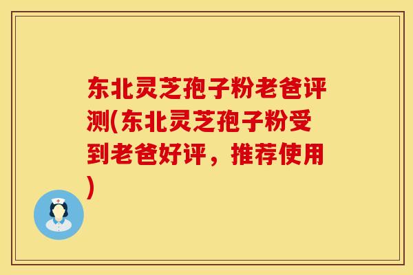 东北灵芝孢子粉老爸评测(东北灵芝孢子粉受到老爸好评，推荐使用)