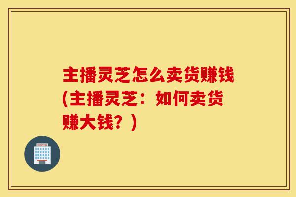 主播灵芝怎么卖货赚钱(主播灵芝:如何卖货赚大钱?) 主播灵芝怎么卖货赚钱(主播灵芝:如何卖货赚大钱?)