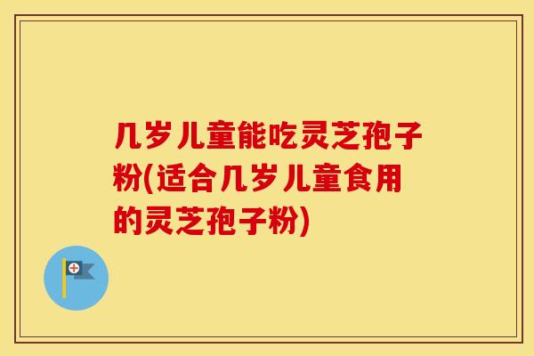 几岁儿童能吃灵芝孢子粉(适合几岁儿童食用的灵芝孢子粉)