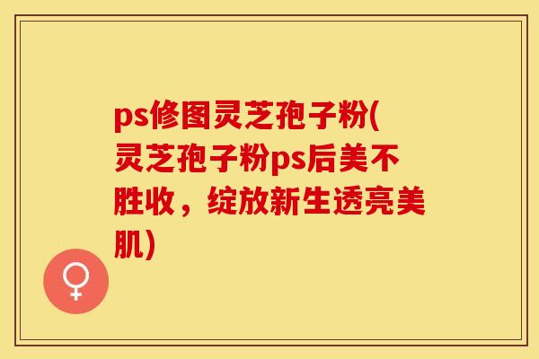 ps修图灵芝孢子粉(灵芝孢子粉ps后美不胜收，绽放新生透亮美肌)