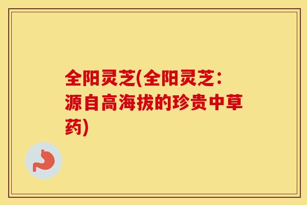 全阳灵芝(全阳灵芝:源自高海拔的珍贵中草药) 全阳灵芝(全阳灵芝:源自高海拔的珍贵中草药)