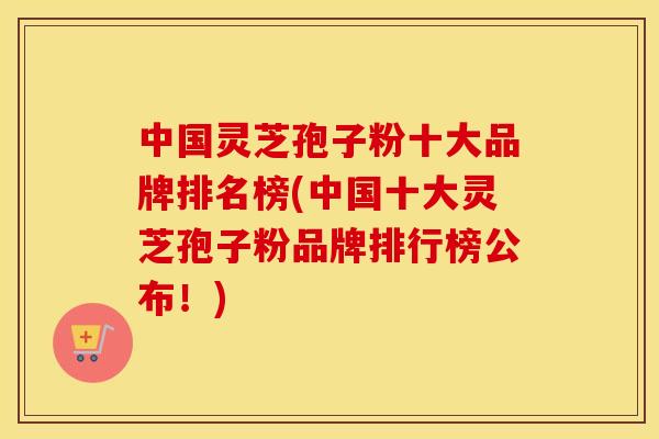 中国灵芝孢子粉十大品牌排名榜(中国十大灵芝孢子粉品牌排行榜公布！)