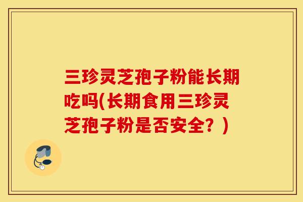 三珍灵芝孢子粉能长期吃吗(长期食用三珍灵芝孢子粉是否安全？)