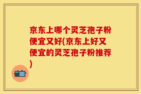京东上哪个灵芝孢子粉便宜又好(京东上好又便宜的灵芝孢子粉推荐)