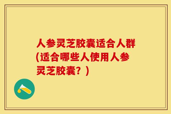 人参灵芝胶囊适合人群(适合哪些人使用人参灵芝胶囊?) 人参灵芝胶囊适合人群(适合哪些人使用人参灵芝胶囊?)