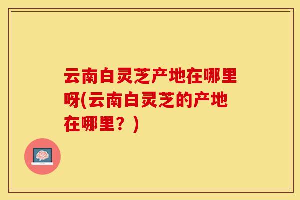云南白灵芝产地在哪里呀(云南白灵芝的产地在哪里？)